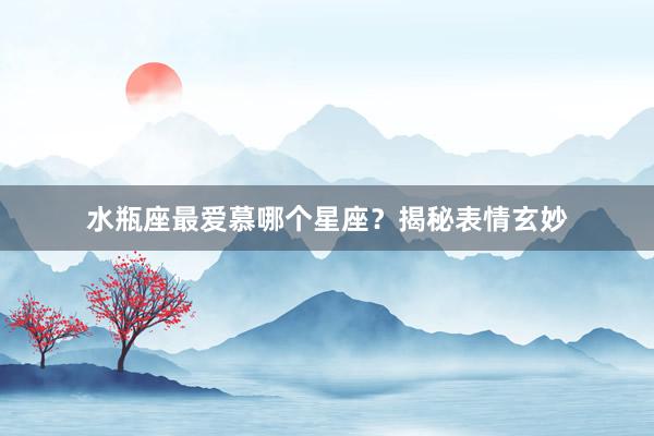水瓶座最爱慕哪个星座？揭秘表情玄妙