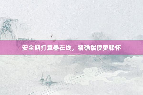 安全期打算器在线，精确揣摸更释怀