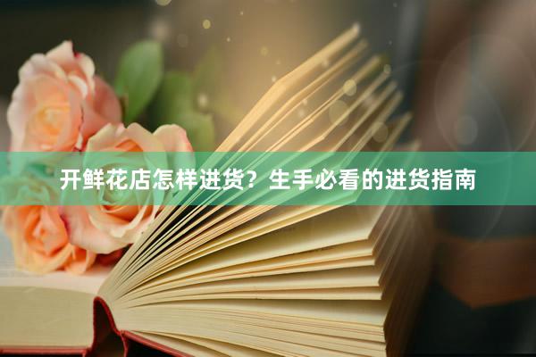 开鲜花店怎样进货？生手必看的进货指南