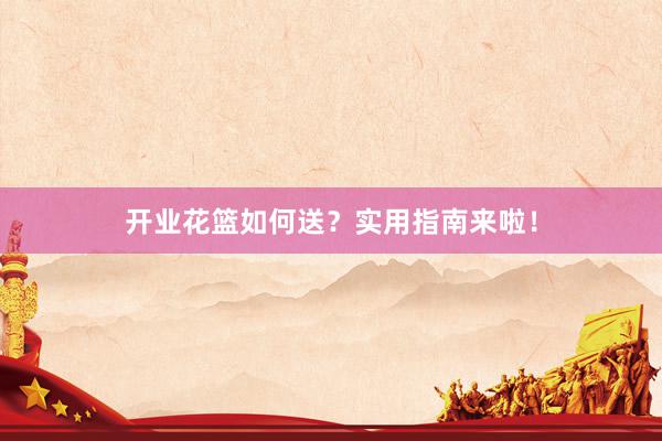 开业花篮如何送？实用指南来啦！