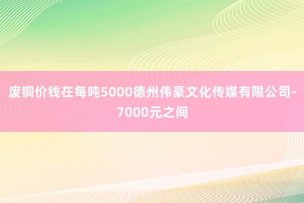 废铜价钱在每吨5000德州伟豪文化传媒有限公司-7000元之间